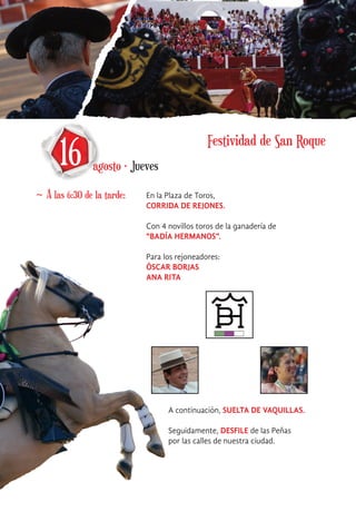 16 agosto · Jueves
~ A las 6:30 de la tarde: En la Plaza de Toros,
CORRIDA DE REJONES.
Con 4 novillos toros de la ganadería de
“BADÍA HERMANOS”.
Para los rejoneadores:
ÓSCAR BORJAS
ANA RITA
A continuación, SUELTA DE VAQUILLAS.
Seguidamente, DESFILE de las Peñas
por las calles de nuestra ciudad.
Festividad de San Roque
 