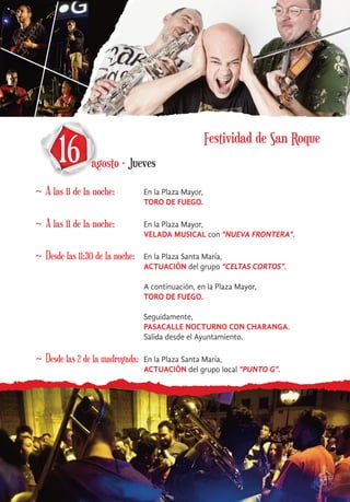 ~ A las 11 de la noche: En la Plaza Mayor,
TORO DE FUEGO.
16 agosto · Jueves
~ A las 11 de la noche: En la Plaza Mayor,
VELADA MUSICAL con “NUEVA FRONTERA”.
~ Desde las 11:30 de la noche: En la Plaza Santa María,
ACTUACIÓN del grupo “CELTAS CORTOS”.
A continuación, en la Plaza Mayor,
TORO DE FUEGO.
Seguidamente,
PASACALLE NOCTURNO CON CHARANGA.
Salida desde el Ayuntamiento.
~ Desde las 2 de la madrugada: En la Plaza Santa María,
ACTUACIÓN del grupo local “PUNTO G”.
Festividad de San Roque
 