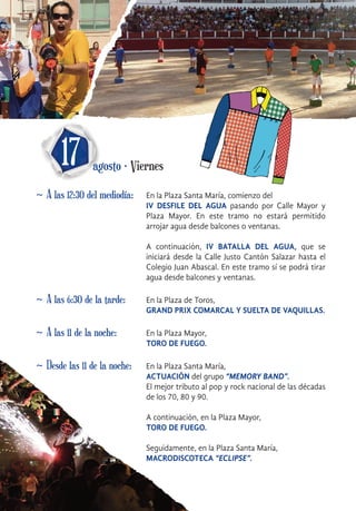 ~ A las 12:30 del mediodía: En la Plaza Santa María, comienzo del
IV DESFILE DEL AGUA pasando por Calle Mayor y
Plaza Mayor. En este tramo no estará permitido
arrojar agua desde balcones o ventanas.
A continuación, IV BATALLA DEL AGUA, que se
iniciará desde la Calle Justo Cantón Salazar hasta el
Colegio Juan Abascal. En este tramo sí se podrá tirar
agua desde balcones y ventanas.
17 agosto · Viernes
~ A las 6:30 de la tarde: En la Plaza de Toros,
GRAND PRIX COMARCAL Y SUELTA DE VAQUILLAS.
~ Desde las 11 de la noche: En la Plaza Santa María,
ACTUACIÓN del grupo “MEMORY BAND”.
El mejor tributo al pop y rock nacional de las décadas
de los 70, 80 y 90.
A continuación, en la Plaza Mayor,
TORO DE FUEGO.
Seguidamente, en la Plaza Santa María,
MACRODISCOTECA “ECLIPSE”.
~ A las 11 de la noche: En la Plaza Mayor,
TORO DE FUEGO.
 