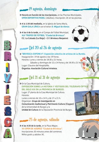 19 agosto, domingo
Horario en función de las inscripciones, en las Piscinas Municipales,
OPEN DEPORTIVO PADEL (Adultos). Inscripción: 2€ en las piscinas.
A la 1:30 del mediodía, en la Iglesia de Santa María,
GRAN GALA LÍRICA con el tenor D. Miguel de Alonso.
A las 6 de la tarde, en el Campo de Fútbol Municipal,
XLV TROFEO DE FÚTBOL “Ciudad de Briviesca”.
F.C. La Calzada (La Rioja) - C.F. Briviesca Norpetrol.
Del 20 al 26 de agosto
Del 21 al 31 de agosto
En la Casa Municipal de Cultura,
EXPOSICIÓN SOBRE LA HISTORIA Y VESTIGIOS DEL TELÉGRAFO ÓPTICO
DEL SIGLO XIX EN LA PROVINCIA DE BURGOS.
Lugar: 2ª planta de la Casa Municipal de Cultura.
Horario:
Lunes a viernes de 10 a 14 h y de 17 a 21 h.
Organizan: Grupo de investigación en
Comunicación Audiovisual y Patrimonio Cultura (Caypat)
de la Universidad de Burgos y la
Unidad de Cultura de la Diputación Provincial de Burgos.
25 de agosto, sábado
A las 4:30 de la tarde, en la Plaza Mayor,
XX OPEN DE AJEDREZ “Ciudad de Briviesca”.
Inscripciones 30 minutos antes del comienzo.
Niños gratis y adultos 3€.
“BRIVIESCA EXPONE II”: Exposición colectiva de artistas de La Bureba.
Inauguración: 19 de agosto a las 19 horas.
Horario: Lunes a viernes de 18:30 a 21 horas.
Sábados y domingos de 12 a 14 horas y de 18:30 a 21 horas.
Lugar: Claustro del Hospitalillo.
Organiza: Asociación Cultural Artetoca.
 