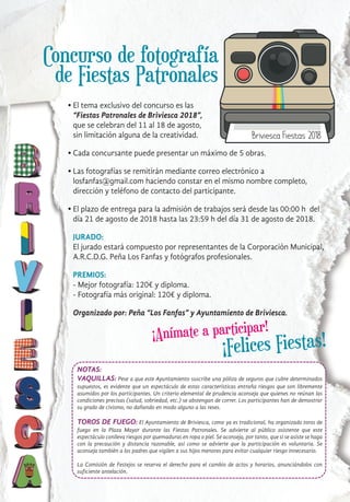 ¡Anímate a participar!
l
l
l
l
El tema exclusivo del concurso es las
“Fiestas Patronales de Briviesca 2018”,
que se celebran del 11 al 18 de agosto,
sin limitación alguna de la creatividad.
Cada concursante puede presentar un máximo de 5 obras.
Las fotografías se remitirán mediante correo electrónico a
losfanfas@gmail.com haciendo constar en el mismo nombre completo,
dirección y teléfono de contacto del participante.
El plazo de entrega para la admisión de trabajos será desde las 00:00 h del
día 21 de agosto de 2018 hasta las 23:59 h del día 31 de agosto de 2018.
JURADO:
El jurado estará compuesto por representantes de la Corporación Municipal,
A.R.C.D.G. Peña Los Fanfas y fotógrafos profesionales.
PREMIOS:
- Mejor fotografía: 120€ y diploma.
- Fotografía más original: 120€ y diploma.
Organizado por: Peña “Los Fanfas” y Ayuntamiento de Briviesca.
¡Felices Fiestas!
Concurso de fotografía
de Fiestas Patronales
NOTAS:
VAQUILLAS: Pese a que este Ayuntamiento suscribe una póliza de seguros que cubre determinados
supuestos, es evidente que un espectáculo de estas características entraña riesgos que son libremente
asumidos por los participantes. Un criterio elemental de prudencia aconseja que quienes no reúnan las
condiciones precisas (salud, sobriedad, etc.) se abstengan de correr. Los participantes han de demostrar
su grado de civismo, no dañando en modo alguno a las reses.
TOROS DE FUEGO: El Ayuntamiento de Briviesca, como ya es tradicional, ha organizado toros de
fuego en la Plaza Mayor durante las Fiestas Patronales. Se advierte al público asistente que este
espectáculo conlleva riesgos por quemaduras en ropa o piel. Se aconseja, por tanto, que si se asiste se haga
con la precaución y distancia razonable, así como se advierte que la participación es voluntaria. Se
aconseja también a los padres que vigilen a sus hijos menores para evitar cualquier riesgo innecesario.
La Comisión de Festejos se reserva el derecho para el cambio de actos y horarios, anunciándolos con
suficiente antelación.
 