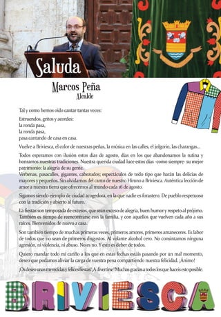 Marcos Peña
Saluda
Tal y como hemos oído cantar tantas veces:
Estruendos, gritos y acordes:
la ronda pasa,
la ronda pasa,
pasa cantando de casa en casa.
Vuelve a Briviesca, el color de nuestras peñas, la música en las calles, el jolgorio, las charangas...
Todos esperamos con ilusión estos días de agosto, días en los que abandonamos la rutina y
honramos nuestras tradiciones. Nuestra querida ciudad luce estos días -como siempre- su mejor
patrimonio: la alegría de su gente.
Verbenas, pasacalles, gigantes, cabezudos; espectáculos de todo tipo que harán las delicias de
mayores y pequeños. Sin olvidarnos del canto de nuestro Himno a Briviesca. Auténtica lección de
amor a nuestra tierra que ofrecemos al mundo cada 16 de agosto.
Sigamos siendo ejemplo de ciudad acogedora, en la que nadie es forastero. De pueblo respetuoso
con la tradición y abierto al futuro.
La fiestas son temporadadeexcesos,que seanexcesodealegría, buen humory respetoal prójimo.
También es tiempo de reencontrarse con la familia, y con aquellos que vuelven cada año a sus
raíces. Bienvenidos de nuevo a casa.
Son también tiempo de muchas primeras veces, primeros amores, primeros amaneceres. Es labor
de todos que no sean de primeros disgustos. Al volante alcohol cero. No consintamos ninguna
agresión, ni violencia, ni abuso. No es no. Y esto es deber de todos.
Quiero mandar todo mi cariño a los que en estas fechas estáis pasando por un mal momento,
deseo que podamos aliviar la carga de vuestra pena compartiendo nuestra felicidad. ¡Ánimo!
¡Osdeseounasmerecidasyfelicesfiestas!¡Adivertirse!Muchasgraciasatodoslosquehaceisestoposible.
Alcalde
 
