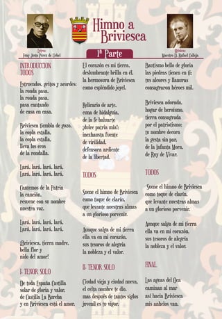 INTRODUCCION
TODOS
Estruendos, gritos y acordes:
la ronda pasa,
la ronda pasa,
pasa cantando
de casa en casa.
Briviesca tiembla de gozo,
la copla estalla,
la copla estalla,
lleva los ecos
de la rondalla.
Lará, lará, lará, lará,
Lará, lará, lará, lará,
Cantemos de la Patria
la canción,
resuene con su nombre
nuestra voz.
Lará, lará, lará, lará,
Lará, lará, lará, lará,
¡Briviesca, tierra madre,
bella flor y
nido del amor!
I. TENOR SOLO
De toda España Castilla
solar de gloria y valor,
de Castilla La Bureba
y en Briviesca está el amor.
El corazón es mi tierra,
deslumbrante brilla en él,
la hermosura de Briviesca
como espléndido joyel.
Relicario de arte,
cuna de hidalguía,
de la fe baluarte
¡dulce patria mía!;
inexhausta fuente
de virilidad,
defensora ardiente
de la libertad.
TODOS
Suene el himno de Briviesca
como toque de clarín,
que levante nuestras almas
a un glorioso porvenir.
Aunque salga de mi tierra
ella va en mi corazón,
sus tesoros de alegría
la nobleza y el valor.
II. TENOR SOLO
Ciudad vieja y ciudad nueva,
el celta nombre te dio,
mas después de tantos siglos
juvenil es tu vigor.
Bautismo bello de gloria
las piedras tienen en ti;
tus alcores y llanuras
consagraron héroes mil.
Briviesca adorada,
hogar de heroísmo,
tierra consagrada
por el patriotismo;
tu nombre decora
la gesta sin par,
de la Infanta Mora,
de Ruy de Vivar.
TODOS
Suene el himno de Briviesca
como toque de clarín,
que levante nuestras almas
a un glorioso porvenir.
Aunque salga de mi tierra
ella va en mi corazón,
sus tesoros de alegría
la nobleza y el valor.
FINAL
Las aguas del Oca
caminan al mar
así hacia Briviesca
mis anhelos van.
Música:
Maestro D. Rafael Calleja
Letra:
Fray Justo Pérez de Urbel
Himno a
1ª Parte
Briviesca
 