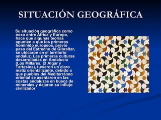 SITUACIÓN GEOGRÁFICA Su situación geográfica como nexo entre África y Europa, hace que algunas teorías apunten a que los primeros homínido europeos, previo paso del Estrecho de Gibraltar, se ubicaron en el territorio andaluz. Las primeras culturas desarrolladas en Andalucía (Los Millares, El Algar y Tartesios), tuvieron un claro matiz orientalizante, debido a que pueblos del Mediterráneo oriental se asentaron en las costas andaluzas en busca de minerales y dejaron su influjo civilizador   
