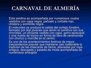CARNAVAL DE ALMERÍA Esta sardina es acompañada por numerosos viudos vestidos con capa negra, pañuelo y corbata rojo, chistera y sombrilla negra. El miércoles se produce le salida del cortejo fúnebre, formado por dos jóvenes que abren la comitiva con sus chirríales, un oficiante vestido con capa, gorro episcopal y una manta de tocino en forma de libro de ceremonias con chorizo y morcilla en el centro.  Es uno de los acontecimientos festivos de mayor trascendencia popular que mantiene casi inalterable la tradición de las mascaras de facha, ataviadas por ropa antigua, desusada y pasada de moda acompañada de numerosos artilugios 