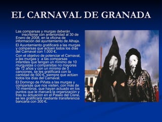 EL CARNAVAL DE GRANADA Las comparsas y murgas deberán  inscribirse con anterioridad al 30 de Enero de 2008, en la oficina de  información del ayuntamiento de Alhaja.  El Ayuntamiento gratificará a las murgas y comparsas que actúen todos los días del Carnaval con 1.000 € . Con el objetivo de potenciar el Carnaval, a las murgas y  a las comparsas infantiles que tengan un mínimo de 10 murguistas o comparsitas no mayores de 12 años y con un mínimo de 5 canciones, se les gratificará con la cantidad de 500 € ,  siempre que actúen todos los días del Carnaval. El Domingo de Piñata a las murgas y comparsas que nos visiten, con más de 10 miembros, que hayan actuado en los puntos que le marcará la organización y tras su actuación en el Paseo del Cisne, se les gratificará mediante transferencia bancaria con 300 € . 