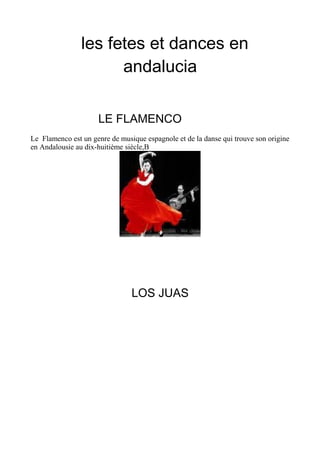 les fetes et dances en
andalucia
LE FLAMENCO
Le Flamenco est un genre de musique espagnole et de la danse qui trouve son origine
en Andalousie au dix-huitième siècle,B
LOS JUAS
 