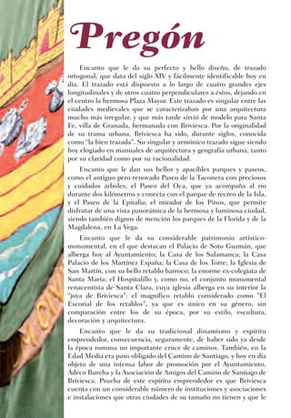 Pregón
    Encanto que le da su perfecto y bello diseño, de trazado
ortogonal, que data del siglo XIV y fácilmente identificable hoy en
día. El trazado está dispuesto a lo largo de cuatro grandes ejes
longitudinales y de otros cuatro perpendiculares a éstos, dejando en
el centro la hermosa Plaza Mayor. Este trazado es singular entre las
ciudades medievales que se caracterizaban por una arquitectura
mucho más irregular, y que más tarde sirvió de modelo para Santa
Fe, villa de Granada, hermanada con Briviesca. Por la originalidad
de su trama urbana, Briviesca ha sido, durante siglos, conocida
como “la bien trazada”. Su singular y armónico trazado sigue siendo
hoy elogiado en manuales de arquitectura y geografía urbana, tanto
por su claridad como por su racionalidad.
    Encanto que le dan sus bellos y apacibles parques y paseos,
como el antiguo pero renovado Paseo de la Taconera con preciosos
y cuidados árboles; el Paseo del Oca, que ya acompaña al río
durante dos kilómetros y conecta con el parque de recreo de la Isla,
y el Paseo de la Epitafia; el mirador de los Pinos, que permite
disfrutar de una vista panorámica de la hermosa y luminosa ciudad,
siendo también dignos de mención los parques de la Florida y de la
Magdalena, en La Vega.
    Encanto que le da su considerable patrimonio artístico-
monumental, en el que destacan el Palacio de Soto Guzmán, que
alberga hoy al Ayuntamiento; la Casa de los Salamanca; la Casa
Palacio de los Martínez España; la Casa de los Torre; la Iglesia de
San Martín, con su bello retablo barroco; la enorme ex-colegiata de
Santa María; el Hospitalillo y, como no, el conjunto monumental
renacentista de Santa Clara, cuya iglesia alberga en su interior la
“joya de Briviesca”: el magnífico retablo considerado como "El
Escorial de los retablos", ya que es único en su género, sin
comparación entre los de su época, por su estilo, escultura,
decoración y arquitectura.
    Encanto que le da su tradicional dinamismo y espíritu
emprendedor, consecuencia, seguramente, de haber sido ya desde
la época romana un importante cruce de caminos. También, en la
Edad Media era paso obligado del Camino de Santiago, y hoy en día
objeto de una intensa labor de promoción por el Ayuntamiento,
Adeco Bureba y la Asociación de Amigos del Camino de Santiago de
Briviesca. Prueba de este espíritu emprendedor es que Briviesca
cuenta con un considerable número de instituciones y asociaciones
e instalaciones que otras ciudades de su tamaño no tienen y que le
 