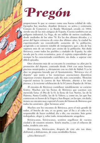 Pregón
proporcionan lo que se conoce como una buena calidad de vida.
Ejemplos hay muchos, dejadme destacar, su activa y centenaria
Cámara de Comercio y su Banda Municipal, creada en 1884,
siendo una de las más antiguas de España. Cuenta también con un
polígono industrial, La Vega, de un millón de metros cuadrados,
desde mediados de los años 70. En las dos últimas décadas, y a
pesar del ligero retroceso de estos dos últimos años, la ciudad ha
experimentado un considerable aumento de la población,
acogiendo a un número notable de inmigrantes, que a día de hoy
suponen más de un veinte por ciento de la población. Sin duda
Briviesca, como todos los pueblos y ciudades de España, ha sido
tocada por la crisis económica, pero el espíritu emprendedor que
siempre la ha caracterizado contribuirá, sin duda, a superar este
difícil episodio.
    Otro elemento más de su encanto lo constituye su afán por la
promoción del deporte, contando desde 1964 con unas buenas
piscinas municipales, y, obviamente con su club de fútbol. Y ya lo
dice su programa lanzado por el Ayuntamiento, “Briviesca vive el
deporte” que junto a las numerosas asociaciones deportivas
organizan eventos deportivos cada día más concurridos. Mención
especial merece la carrera de San Silvestre, abierto a los más
jóvenes, y la reciente celebración de la I Carrera Popular de 10 km.
     Al encanto de Briviesca contribuye notablemente su carácter
festivo. Muchas son las fiestas de Briviesca que cuentan con
merecida fama: el Día de la O, la fiesta de Los Novios, las de la
Patrona, Santa Casilda, las de la Tabera, y, como no, las que hoy
comienzan en honor de la Virgen y San Roque, en las que, sin duda,
tienen un encanto muy especial el canto del himno de Briviesca por
todos los asistentes. ¡Qué hermoso acto!
    Muchos son los encantos de Briviesca, pero el más grande de
todos, el broche de oro, es su gente, que al fin y al cabo es la
responsable de hacer realidad, día a día, ese encanto. Sois gente
trabajadora, alegre y, sobre todo, tremendamente acogedora.
    Briviescanos, briviescanas, sentiros orgullosos de vuestra
ciudad y de vosotros mismos. Tenéis mucho, y con el esfuerzo de
todos, tendréis aún más.
    Briviescanas, briviescanos, después de este año tan duro,
disfrutad, y disfrutemos, de estas envidiables fiestas.
    ¡¡¡Viva Briviesca!!!
 