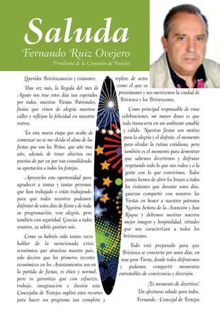 Saluda
  Fernando Ruiz Ovejero
                    Presidente de la Comisión de Festejos

    Queridos Briviescanos/as y visitantes:       repleto de actos
     Una vez más, la llegada del mes de           como el que os
Agosto nos trae estos días tan esperados           presentamos y nos merecemos la ciudad de
por todos, nuestras Fiestas Patronales,             Briviesca y los Briviescanos.
fiestas que visten de alegría nuestras                   Como principal responsable de estas
calles y reflejan la felicidad en nuestros           celebraciones, mi mayor deseo es que
rostros.                                             todo transcurra en un ambiente amable
     En esta nueva etapa que acabo de                 y cálido. Nuestras fiestas son motivo
comenzar no se me olvida el alma de las               para la alegría y el disfrute, el momento
fiestas que son las Peñas, que año tras               para olvidar la rutina cotidiana, pero
año, además de tener abiertas sus                      también es el momento para demostrar
puertas de par en par van consolidando                 que sabemos divertirnos y disfrutar
su aportación a todos los festejos.                    respetando todo lo que nos rodea y a la
                                                       gente con la que convivimos. Todos
    Aprovecho esta oportunidad para                    juntos hemos de abrir los brazos a todos
agradecer a tantas y tantas personas                   los visitantes que durante unos días,
que han trabajado o están trabajando                   quieran compartir con nosotros las
para que todos nosotros podamos                        Fiestas en honor a nuestros patronos
disfrutar de estos días de fiesta y de toda            Nuestra Señora de la Asunción y San
su programación, con alegría, pero                     Roque y debemos mostrar nuestra
también con seguridad. Gracias a todos                 mejor imagen y hospitalidad, virtudes
vosotros, ya sabéis quiénes sois.                     que nos caracterizan a todos los
    Como ya habréis oído tantas veces                 briviescanos.
hablar de la mencionada crisis                           Todo está preparado para que
económica que atraviesa nuestro país,                Briviesca se convierta por unos días, en
solo deciros que los primeros recortes               una gran Fiesta, donde todos disfrutemos
económicos en los Ayuntamientos son en              y podamos compartir momentos
la partida de fiestas, es ético y normal,          entrañables de convivencia y diversión.
pero os garantizo que con esfuerzo,
trabajo, imaginación e ilusión esta                              ¡Es momento de divertirse!
Concejalía de Festejos suplirá estos recortes               Un afectuoso saludo para todos,
para hacer un programa tan completo y                       Fernando - Concejal de Festejos
 