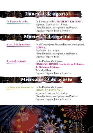 Lunes, 1 de agosto
En horario de tarde.        En Briviesca ciudad, BRIVIESCA EXPRESS I.
                            6 grupos. Edades de 14-18 años.
                            Plazas limitadas. Inscripciones en Piscinas.
                            Organiza: Espacio Joven y Deportes.

                 Martes, 2 de agosto
A las 12 de la mañana.      En el Espacio Joven Verano (Piscinas Municipales),
                            BATUKA.
                            Edades de 12 a 18 años.
                            Plazas limitadas. Inscripciones en Piscinas.
                            Organiza: Espacio Joven.
A las 6 de la tarde.        En las Piscinas Municipales,
                            BINGO SOLIDARIO: Asociación de Enfermos
                            de Alzheimer Briviesca.
                            Todo el público.
                            Organiza: Espacio Joven y Deportes.

              Miércoles, 3 de agosto
En horario de tarde-noche. En las Piscinas Municipales,
                           BRIVIESCA EXPRESS II.
                           6 grupos. Edades de 14-18 años.
                           Plazas limitadas. Inscripciones en Piscinas.
                           Organiza: Espacio Joven y Deportes.
 
