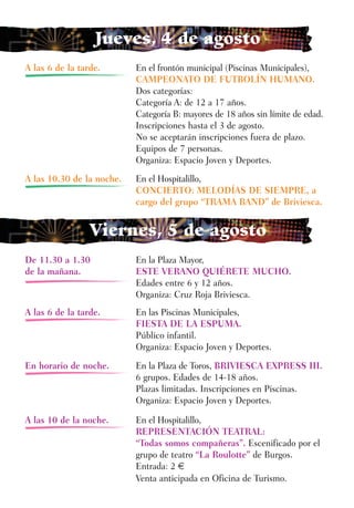Jueves, 4 de agosto
A las 6 de la tarde.       En el frontón municipal (Piscinas Municipales),
                           CAMPEONATO DE FUTBOLÍN HUMANO.
                           Dos categorías:
                           Categoría A: de 12 a 17 años.
                           Categoría B: mayores de 18 años sin límite de edad.
                           Inscripciones hasta el 3 de agosto.
                           No se aceptarán inscripciones fuera de plazo.
                           Equipos de 7 personas.
                           Organiza: Espacio Joven y Deportes.
A las 10.30 de la noche.   En el Hospitalillo,
                           CONCIERTO: MELODÍAS DE SIEMPRE, a
                           cargo del grupo “TRAMA BAND” de Briviesca.


                 Viernes, 5 de agosto
De 11.30 a 1.30            En la Plaza Mayor,
de la mañana.              ESTE VERANO QUIÉRETE MUCHO.
                           Edades entre 6 y 12 años.
                           Organiza: Cruz Roja Briviesca.
A las 6 de la tarde.       En las Piscinas Municipales,
                           FIESTA DE LA ESPUMA.
                           Público infantil.
                           Organiza: Espacio Joven y Deportes.
En horario de noche.       En la Plaza de Toros, BRIVIESCA EXPRESS III.
                           6 grupos. Edades de 14-18 años.
                           Plazas limitadas. Inscripciones en Piscinas.
                           Organiza: Espacio Joven y Deportes.

A las 10 de la noche.      En el Hospitalillo,
                           REPRESENTACIÓN TEATRAL:
                           “Todas somos compañeras”. Escenificado por el
                           grupo de teatro “La Roulotte” de Burgos.
                           Entrada: 2 €
                           Venta anticipada en Oficina de Turismo.
 