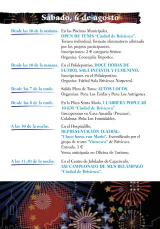 Sábado, 6 de agosto
Desde las 10 de la mañana. En las Piscinas Municipales,
                           OPEN DE TENIS “Ciudad de Briviesca”.
                           Torneo individual, formato eliminatorio arbitrado
                           por los propios participantes.
                           Inscripciones: 2 € categoría Sénior.
                           Organiza: Concejalía Deportes.
Desde las 10 de la mañana. En el Polideportivo, DOCE HORAS DE
                           FÚTBOL SALA INFANTIL Y FEMENINO.
                           Inscripciones en el Polideportivo.
                           Organiza: Fútbol Sala Briviesca Norpetrol.
Desde las 7 de la tarde.    Salida Plaza de Toros: AUTOS LOCOS.
                            Organizan: Peña Los Fanfas y Peña Los Autrigones.

Desde las 8 de la tarde.    En la Plaza Santa María, I CARRERA POPULAR
                            10 KM “Ciudad de Briviesca”.
                            Inscripciones en Casa Amarilla (Piscinas).
                            Colabora: Peña Los Formidables.
A las 10 de la noche.       En el Hospitalillo,
                            REPRESENTACIÓN TEATRAL:
                            “Cinco horas con Mario”. Escenificado por el
                            grupo de teatro “Virovesca” de Briviesca.
                            Entrada: 3 €
                            Venta anticipada en Oficina de Turismo.

A las 11.30 de la noche.    En el Centro de Jubilados de Cajacírculo,
                            XXI CAMPEONATO DE MUS RELÁMPAGO
                            “Ciudad de Briviesca”.
 