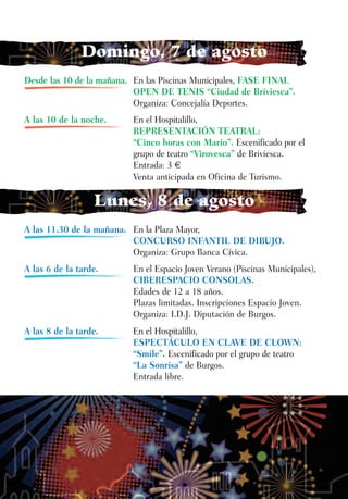 Domingo, 7 de agosto
Desde las 10 de la mañana. En las Piscinas Municipales, FASE FINAL
                           OPEN DE TENIS “Ciudad de Briviesca”.
                           Organiza: Concejalía Deportes.
A las 10 de la noche.     En el Hospitalillo,
                          REPRESENTACIÓN TEATRAL:
                          “Cinco horas con Mario”. Escenificado por el
                          grupo de teatro “Virovesca” de Briviesca.
                          Entrada: 3 €
                          Venta anticipada en Oficina de Turismo.

                  Lunes, 8 de agosto
A las 11.30 de la mañana. En la Plaza Mayor,
                          CONCURSO INFANTIL DE DIBUJO.
                          Organiza: Grupo Banca Cívica.
A las 6 de la tarde.      En el Espacio Joven Verano (Piscinas Municipales),
                          CIBERESPACIO CONSOLAS.
                          Edades de 12 a 18 años.
                          Plazas limitadas. Inscripciones Espacio Joven.
                          Organiza: I.D.J. Diputación de Burgos.
A las 8 de la tarde.      En el Hospitalillo,
                          ESPECTÁCULO EN CLAVE DE CLOWN:
                          “Smile”. Escenificado por el grupo de teatro
                          “La Sonrisa” de Burgos.
                          Entrada libre.
 