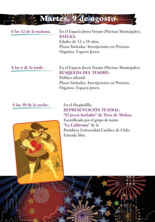 Martes, 9 de agosto
A las 12 de la mañana.   En el Espacio Joven Verano (Piscinas Municipales),
                         BATUKA.
                         Edades de 12 a 18 años.
                         Plazas limitadas. Inscripciones en Piscinas.
                         Organiza: Espacio Joven.


A las 6 de la tarde.     En el Espacio Joven Verano (Piscinas Municipales),
                         BÚSQUEDA DEL TESORO.
                         Público infantil.
                         Plazas limitadas. Inscripciones en Piscinas.
                         Organiza: Espacio Joven.



A las 10 de la noche.      En el Hospitalillo,
                           REPRESENTACIÓN TEATRAL:
                           “El joven burlador” de Tirso de Molina.
                           Escenificado por el grupo de teatro
                           “La Calderona” de la
                           Pontificia Universidad Católica de Chile.
                           Entrada libre.
 