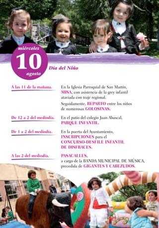 miércoles



 10     agosto
                    Día del Niño



A las 11 de la mañana.    En la Iglesia Parroquial de San Martín,
                          MISA, con asistencia de la grey infantil
                          ataviada con traje regional.
                          Seguidamente, REPARTO entre los niños
                          de numerosas GOLOSINAS.

De 12 a 2 del mediodía.   En el patio del colegio Juan Abascal,
                          PARQUE INFANTIL.

De 1 a 2 del mediodía.    En la puerta del Ayuntamiento,
                          INSCRIPCIONES para el
                          CONCURSO-DESFILE INFANTIL
                          DE DISFRACES.
A las 2 del mediodía.     PASACALLES,
                          a cargo de la BANDA MUNICIPAL DE MÚSICA,
                          precedida de GIGANTES Y CABEZUDOS.
 