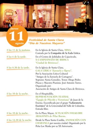jueves



  11    agosto
                        Festividad de Santa Clara
                       “Día de Nuestros Mayores”

A las 11 de la mañana.      En la Iglesia de Santa Clara, MISA.
                            Cantada por la Compañía de la Gala Lírica.
A las 6 de la tarde.        En el Centro de Jubilados de Cajacírculo,
                            X CAMPEONATO DE BRISCA
                            “Ciudad de Briviesca”.
A las 8.30 de la tarde.     En la Iglesia de Santa Clara,
                            GALA LÍRICA “Zarzuela y Ópera”.
                            Por la Asociación Lírico Cultural
                            “Amigos de la Zarzuela de Cartagena”.
                            Soprano: Sonia González, Tenor: Diego Pedro
                            Plazas y Maestro Pianista: José Antonio Torres.
                            Organizado por:
                            Asociación de Amigos de Santa Clara de Briviesca.
A las 10 de la noche.       En el Hospitalillo,
                            REPRESENTACIÓN TEATRAL
                            “Égogla de Plácido y Victoriana” de Juan de la
                            Encina. Escenificada por el grupo “Laboratorio
                            Escénico” de la Universidad del Valle de Colombia.
                            Entrada libre.
A las 10 de la noche.       En la Plaza Mayor, ACTUACIÓN FOLKLORE
                            ARAGONÉS de Pilar Bueno.
A las 12.30 de la noche.    Desde la Plaza Santa Casilda, ANIMACIÓN CON
                            CHARANGA por nuestra ciudad. Organizada por la
                            Peña Los Maxka por su XX Aniversario.
 