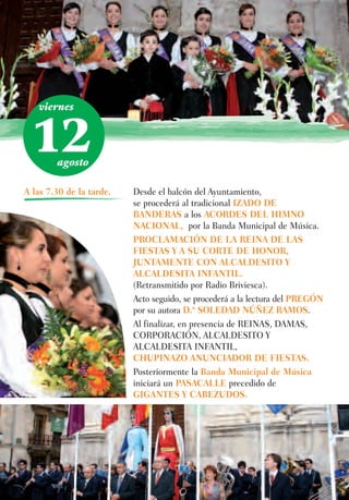viernes



 12     agosto

A las 7.30 de la tarde.   Desde el balcón del Ayuntamiento,
                          se procederá al tradicional IZADO DE
                          BANDERAS a los ACORDES DEL HIMNO
                          NACIONAL, por la Banda Municipal de Música.
                          PROCLAMACIÓN DE LA REINA DE LAS
                          FIESTAS Y A SU CORTE DE HONOR,
                          JUNTAMENTE CON ALCALDESITO Y
                          ALCALDESITA INFANTIL.
                          (Retransmitido por Radio Briviesca).
                          Acto seguido, se procederá a la lectura del PREGÓN
                          por su autora D.ª SOLEDAD NÚÑEZ RAMOS.
                          Al finalizar, en presencia de REINAS, DAMAS,
                          CORPORACIÓN, ALCALDESITO Y
                          ALCALDESITA INFANTIL,
                          CHUPINAZO ANUNCIADOR DE FIESTAS.
                          Posteriormente la Banda Municipal de Música
                          iniciará un PASACALLE precedido de
                          GIGANTES Y CABEZUDOS.
 