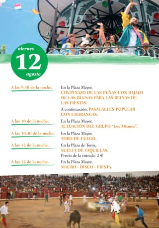 viernes



 12     agosto

A las 9.30 de la noche.    En la Plaza Mayor,
                           CHUPINAZO DE LAS PEÑAS CON BAJADA
                           DE LAS BLUSAS PARA LAS REINAS DE
                           LAS FIESTAS.
                           A continuación, PASACALLES POPULAR
                           CON CHARANGAS.
A las 10 de la noche.      En la Plaza Mayor,
                           ACTUACIÓN DEL GRUPO “Los Mismos”.
A las 10.30 de la noche.   En la Plaza Mayor,
                           TORO DE FUEGO.
A las 12 de la noche.      En la Plaza de Toros,
                           SUELTA DE VAQUILLAS.
                           Precio de la entrada: 2 €
A las 12 de la noche.      En la Plaza Mayor,
                           MACRO - DISCO - FIESTA.
 