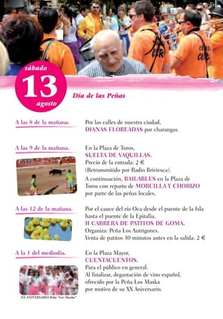 sábado



 13       agosto
                              Día de las Peñas



A las 8 de la mañana.               Por las calles de nuestra ciudad,
                                    DIANAS FLOREADAS por charangas.


A las 9 de la mañana.               En la Plaza de Toros,
                                    SUELTA DE VAQUILLAS.
                                    Precio de la entrada: 2 €
                                    (Retransmitido por Radio Briviesca).
                                    A continuación, BAILABLES en la Plaza de
                                    Toros con reparto de MORCILLA Y CHORIZO
                                    por parte de las peñas locales.

A las 12 de la mañana.              Por el cauce del río Oca desde el puente de la Isla
                                    hasta el puente de la Epitafia,
                                    II CARRERA DE PATITOS DE GOMA.
                                    Organiza: Peña Los Autrigones.
                                    Venta de patitos 30 minutos antes en la salida: 2 €

A la 1 del mediodía.                En la Plaza Mayor,
                                    CUENTACUENTOS.
                                    Para el público en general.
                                    Al finalizar, degustación de vino español,
                                    ofrecido por la Peña Los Maxka
                                    por motivo de su XX Aniversario.
  XX ANIVERSARIO Peña “Los Maxka”
 
