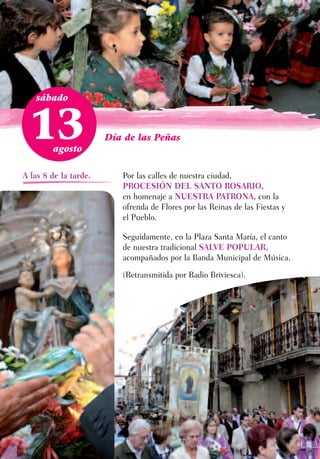 sábado



  13    agosto
                       Día de las Peñas



A las 8 de la tarde.      Por las calles de nuestra ciudad,
                          PROCESIÓN DEL SANTO ROSARIO,
                          en homenaje a NUESTRA PATRONA, con la
                          ofrenda de Flores por las Reinas de las Fiestas y
                          el Pueblo.

                          Seguidamente, en la Plaza Santa María, el canto
                          de nuestra tradicional SALVE POPULAR,
                          acompañados por la Banda Municipal de Música.
                          (Retransmitida por Radio Briviesca).
 