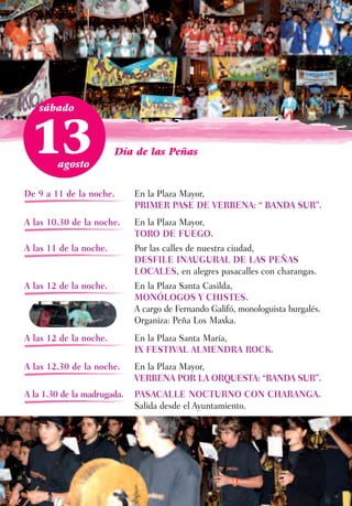 sábado



 13     agosto
                        Día de las Peñas



De 9 a 11 de la noche.       En la Plaza Mayor,
                             PRIMER PASE DE VERBENA: “ BANDA SUR”.
A las 10.30 de la noche.     En la Plaza Mayor,
                             TORO DE FUEGO.
A las 11 de la noche.        Por las calles de nuestra ciudad,
                             DESFILE INAUGURAL DE LAS PEÑAS
                             LOCALES, en alegres pasacalles con charangas.
A las 12 de la noche.        En la Plaza Santa Casilda,
                             MONÓLOGOS Y CHISTES.
                             A cargo de Fernando Galifó, monologuista burgalés.
                             Organiza: Peña Los Maxka.
A las 12 de la noche.        En la Plaza Santa María,
                             IX FESTIVAL ALMENDRA ROCK.
A las 12.30 de la noche.     En la Plaza Mayor,
                             VERBENA POR LA ORQUESTA: “BANDA SUR”.
A la 1.30 de la madrugada.   PASACALLE NOCTURNO CON CHARANGA.
                             Salida desde el Ayuntamiento.
 