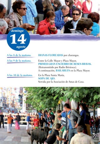domingo



 14     agosto

A las 8 de la mañana.    DIANAS FLOREADAS por charangas.

A las 9 de la mañana.    Entre la Calle Mayor y Plaza Mayor,
                         PRIMER GRAN ENCIERRO DE RESES BRAVAS.
                         (Retransmitido por Radio Briviesca).
                         A continuación, BAILABLES en la Plaza Mayor.
A las 10 de la mañana.   En la Plaza Santa María,
                         SOPA DE AJO.
                         Servida por la Asociación de Amas de Casa.
 
