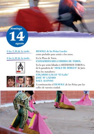 domingo



 14     agosto

A las 5.30 de la tarde.   DESFILE de las Peñas Locales
                          como preludio para asistir a los toros.
A las 6.30 de la tarde.   En la Plaza de Toros,
                          EXTRAORDINARIA CORRIDA DE TOROS.
                          En la que serán lidiados 6 HERMOSOS TOROS 6,
                          de la ganadería de “ARAUZ DE ROBLES” de Jaén.
                          Para los matadores:
                          EDUARDO GALLO “El Gallo”
                          JOSÉ Mª LÁZARO
                          RAÚL ALONSO
                          A continuación el DESFILE de las Peñas por las
                          calles de nuestra ciudad.
 