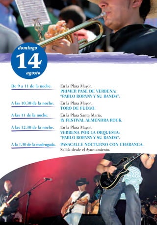 domingo



 14     agosto

De 9 a 11 de la noche.       En la Plaza Mayor,
                             PRIMER PASE DE VERBENA:
                             “PABLO ROPANY Y SU BANDA”.
A las 10.30 de la noche.     En la Plaza Mayor,
                             TORO DE FUEGO.
A las 11 de la noche.        En la Plaza Santa María,
                             IX FESTIVAL ALMENDRA ROCK.
A las 12.30 de la noche.     En la Plaza Mayor,
                             VERBENA POR LA ORQUESTA:
                             “PABLO ROPANY Y SU BANDA”.
A la 1.30 de la madrugada.   PASACALLE NOCTURNO CON CHARANGA.
                             Salida desde el Ayuntamiento.
 