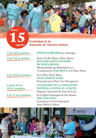 lunes



 15     agosto
                    Festividad de la
                    Asunción de Nuestra Señora

A las 8 de la mañana.    DIANAS FLOREADAS por charangas.

A las 9 de la mañana.    Entre la Calle Mayor y Plaza Mayor,
                         SEGUNDO GRAN ENCIERRO
                         DE RESES BRAVAS.
                         (Retransmitido por Radio Briviesca).
                         A continuación, BAILABLES en la Plaza Mayor.
A las 10 de la mañana.   En la Plaza Santa María,
                         GRAN CHOCOLATADA.
                         Preparada por la Peña “Los Desesperaos”.
A partir de las          CUESTACIÓN DE LA ASOCIACIÓN
10 de la mañana.         ESPAÑOLA CONTRA EL CÁNCER.
                         Organiza: Asociación de Amas de Casa.
A las 11 de la mañana.   En la Iglesia Parroquial de San Martín,
                         MISA SOLEMNE.
                         Cantada por el Coro Parroquial
                         Santa María la Mayor.
 