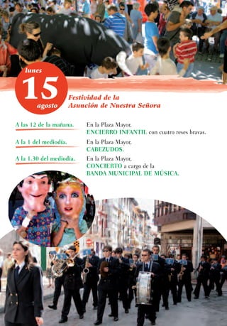 lunes



 15     agosto
                       Festividad de la
                       Asunción de Nuestra Señora

A las 12 de la mañana.      En la Plaza Mayor,
                            ENCIERRO INFANTIL con cuatro reses bravas.
A la 1 del mediodía.        En la Plaza Mayor,
                            CABEZUDOS.
A la 1.30 del mediodía.     En la Plaza Mayor,
                            CONCIERTO a cargo de la
                            BANDA MUNICIPAL DE MÚSICA.
 