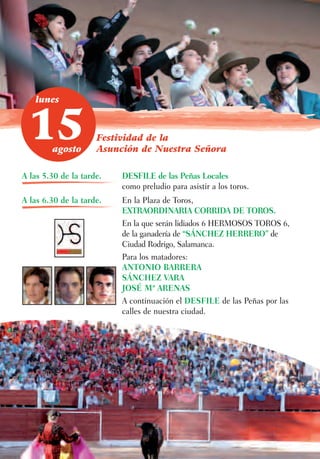 lunes



 15     agosto
                     Festividad de la
                     Asunción de Nuestra Señora

A las 5.30 de la tarde.   DESFILE de las Peñas Locales
                          como preludio para asistir a los toros.
A las 6.30 de la tarde.   En la Plaza de Toros,
                          EXTRAORDINARIA CORRIDA DE TOROS.
                          En la que serán lidiados 6 HERMOSOS TOROS 6,
                          de la ganadería de “SÁNCHEZ HERRERO” de
                          Ciudad Rodrigo, Salamanca.
                          Para los matadores:
                          ANTONIO BARRERA
                          SÁNCHEZ VARA
                          JOSÉ Mª ARENAS
                          A continuación el DESFILE de las Peñas por las
                          calles de nuestra ciudad.
 