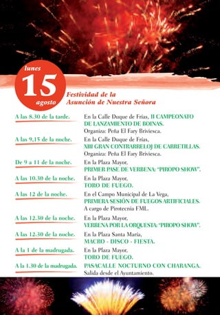 lunes



 15     agosto
                     Festividad de la
                     Asunción de Nuestra Señora

A las 8.30 de la tarde.      En la Calle Duque de Frías, II CAMPEONATO
                             DE LANZAMIENTO DE BOINAS.
                             Organiza: Peña El Fary Briviesca.
A las 9,15 de la noche.      En la Calle Duque de Frías,
                             XIII GRAN CONTRARRELOJ DE CARRETILLAS.
                             Organiza: Peña El Fary Briviesca.
De 9 a 11 de la noche.       En la Plaza Mayor,
                             PRIMER PASE DE VERBENA: “PIROPO SHOW”.
A las 10.30 de la noche.     En la Plaza Mayor,
                             TORO DE FUEGO.
A las 12 de la noche.        En el Campo Municipal de La Vega,
                             PRIMERA SESIÓN DE FUEGOS ARTIFICIALES.
                             A cargo de Pirotecnia FML.
A las 12.30 de la noche.     En la Plaza Mayor,
                             VERBENA POR LA ORQUESTA: “PIROPO SHOW”.
A las 12.30 de la noche.     En la Plaza Santa María,
                             MACRO - DISCO - FIESTA.
A la 1 de la madrugada.      En la Plaza Mayor,
                             TORO DE FUEGO.
A la 1.30 de la madrugada.   PASACALLE NOCTURNO CON CHARANGA.
                             Salida desde el Ayuntamiento.
 