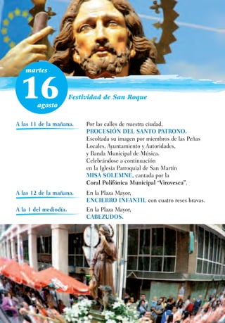 martes



 16     agosto
                       Festividad de San Roque



A las 11 de la mañana.      Por las calles de nuestra ciudad,
                            PROCESIÓN DEL SANTO PATRONO.
                            Escoltada su imagen por miembros de las Peñas
                            Locales, Ayuntamiento y Autoridades,
                            y Banda Municipal de Música.
                            Celebrándose a continuación
                            en la Iglesia Parroquial de San Martín
                            MISA SOLEMNE, cantada por la
                            Coral Polifónica Municipal “Virovesca”.
A las 12 de la mañana.      En la Plaza Mayor,
                            ENCIERRO INFANTIL con cuatro reses bravas.
A la 1 del mediodía.        En la Plaza Mayor,
                            CABEZUDOS.
 