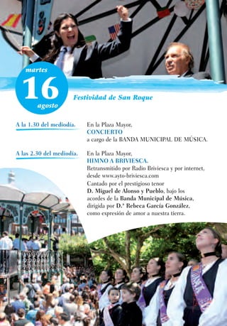 martes



 16     agosto
                      Festividad de San Roque



A la 1.30 del mediodía.    En la Plaza Mayor,
                           CONCIERTO
                           a cargo de la BANDA MUNICIPAL DE MÚSICA.

A las 2.30 del mediodía.   En la Plaza Mayor,
                           HIMNO A BRIVIESCA.
                           Retransmitido por Radio Briviesca y por internet,
                           desde www.ayto-briviesca.com
                           Cantado por el prestigioso tenor
                           D. Miguel de Alonso y Pueblo, bajo los
                           acordes de la Banda Municipal de Música,
                           dirigida por D.ª Rebeca García González,
                           como expresión de amor a nuestra tierra.
 