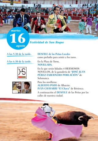 martes



 16     agosto
                     Festividad de San Roque



A las 5.30 de la tarde.   DESFILE de las Peñas Locales
                          como preludio para asistir a los toros.
A las 6.30 de la tarde.   En la Plaza de Toros,
                          NOVILLADA.
                          En la que serán lidiados 4 HERMOSOS
                          NOVILLOS, de la ganadería de “JOSÉ JUAN
                          PÉREZ-TABERNERO POBLACIÓN” de
                          Salamanca.
                          Para los novilleros:
                          ALBERTO POZO de Albacete.
                          IVÁN CHÁVARRI “El Chava” de Briviesca.
                          A continuación el DESFILE de las Peñas por las
                          calles de nuestra ciudad.
 