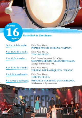 martes



16    agosto
                   Festividad de San Roque



De 9 a 11 de la noche.       En la Plaza Mayor,
                             PRIMER PASE DE VERBENA: “ANJANA”.
A las 10.30 de la noche.     En la Plaza Mayor,
                             TORO DE FUEGO.
A las 12 de la noche.        En el Campo Municipal de La Vega,
                             SEGUNDA SESIÓN DE FUEGOS ARTIFICIALES.
                             A cargo de Pirotecnia FML.
A las 12.30 de la noche.     En la Plaza Mayor,
                             VERBENA POR LA ORQUESTA: “ANJANA”.
A la 1 de la madrugada.      En la Plaza Mayor,
                             TORO DE FUEGO.
A la 1.30 de la madrugada.   PASACALLE NOCTURNO CON CHARANGA.
                             Salida desde el Ayuntamiento.
 