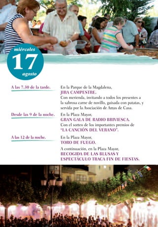 miércoles



17    agosto

A las 7.30 de la tarde.    En la Parque de la Magdalena,
                           JIRA CAMPESTRE.
                           Con merienda, invitando a todos los presentes a
                           la sabrosa carne de novillo, guisada con patatas, y
                           servida por la Asociación de Amas de Casa.
Desde las 9 de la noche.   En la Plaza Mayor,
                           GRAN GALA DE RADIO BRIVIESCA.
                           Con el sorteo de los importantes premios de
                           “LA CANCIÓN DEL VERANO”.
A las 12 de la noche.      En la Plaza Mayor,
                           TORO DE FUEGO.
                           A continuación, en la Plaza Mayor,
                           RECOGIDA DE LAS BLUSAS Y
                           ESPECTÁCULO TRACA FIN DE FIESTAS.
 