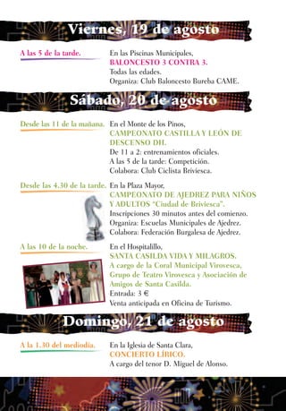 Viernes, 19 de agosto
A las 5 de la tarde.       En las Piscinas Municipales,
                           BALONCESTO 3 CONTRA 3.
                           Todas las edades.
                           Organiza: Club Baloncesto Bureba CAME.

                Sábado, 20 de agosto
Desde las 11 de la mañana. En el Monte de los Pinos,
                           CAMPEONATO CASTILLA Y LEÓN DE
                           DESCENSO DH.
                           De 11 a 2: entrenamientos oficiales.
                           A las 5 de la tarde: Competición.
                           Colabora: Club Ciclista Briviesca.
Desde las 4.30 de la tarde. En la Plaza Mayor,
                            CAMPEONATO DE AJEDREZ PARA NIÑOS
                            Y ADULTOS “Ciudad de Briviesca”.
                            Inscripciones 30 minutos antes del comienzo.
                            Organiza: Escuelas Municipales de Ajedrez.
                            Colabora: Federación Burgalesa de Ajedrez.
A las 10 de la noche.      En el Hospitalillo,
                           SANTA CASILDA VIDA Y MILAGROS.
                           A cargo de la Coral Municipal Virovesca,
                           Grupo de Teatro Virovesca y Asociación de
                           Amigos de Santa Casilda.
                           Entrada: 3 €
                           Venta anticipada en Oficina de Turismo.

              Domingo, 21 de agosto
A la 1.30 del mediodía.    En la Iglesia de Santa Clara,
                           CONCIERTO LÍRICO.
                           A cargo del tenor D. Miguel de Alonso.
 