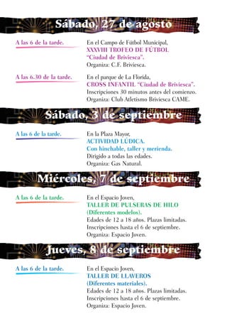 Sábado, 27 de agosto
A las 6 de la tarde.      En el Campo de Fútbol Municipal,
                          XXXVIII TROFEO DE FÚTBOL
                          “Ciudad de Briviesca”.
                          Organiza: C.F. Briviesca.

A las 6.30 de la tarde.   En el parque de La Florida,
                          CROSS INFANTIL “Ciudad de Briviesca”.
                          Inscripciones 30 minutos antes del comienzo.
                          Organiza: Club Atletismo Briviesca CAME.

            Sábado, 3 de septiembre
A las 6 de la tarde.      En la Plaza Mayor,
                          ACTIVIDAD LÚDICA.
                          Con hinchable, taller y merienda.
                          Dirigido a todas las edades.
                          Organiza: Gas Natural.

         Miércoles, 7 de septiembre
A las 6 de la tarde.      En el Espacio Joven,
                          TALLER DE PULSERAS DE HILO
                          (Diferentes modelos).
                          Edades de 12 a 18 años. Plazas limitadas.
                          Inscripciones hasta el 6 de septiembre.
                          Organiza: Espacio Joven.

             Jueves, 8 de septiembre
A las 6 de la tarde.      En el Espacio Joven,
                          TALLER DE LLAVEROS
                          (Diferentes materiales).
                          Edades de 12 a 18 años. Plazas limitadas.
                          Inscripciones hasta el 6 de septiembre.
                          Organiza: Espacio Joven.
 