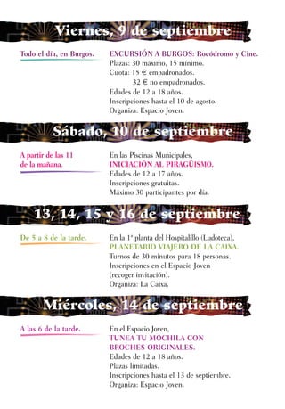 Viernes, 9 de septiembre
Todo el día, en Burgos.   EXCURSIÓN A BURGOS: Rocódromo y Cine.
                          Plazas: 30 máximo, 15 mínimo.
                          Cuota: 15 € empadronados.
                                  32 € no empadronados.
                          Edades de 12 a 18 años.
                          Inscripciones hasta el 10 de agosto.
                          Organiza: Espacio Joven.

           Sábado, 10 de septiembre
A partir de las 11        En las Piscinas Municipales,
de la mañana.             INICIACIÓN AL PIRAGÜISMO.
                          Edades de 12 a 17 años.
                          Inscripciones gratuitas.
                          Máximo 30 participantes por día.


    13, 14, 15 y 16 de septiembre
De 5 a 8 de la tarde.     En la 1ª planta del Hospitalillo (Ludoteca),
                          PLANETARIO VIAJERO DE LA CAIXA.
                          Turnos de 30 minutos para 18 personas.
                          Inscripciones en el Espacio Joven
                          (recoger invitación).
                          Organiza: La Caixa.

       Miércoles, 14 de septiembre
A las 6 de la tarde.      En el Espacio Joven,
                          TUNEA TU MOCHILA CON
                          BROCHES ORIGINALES.
                          Edades de 12 a 18 años.
                          Plazas limitadas.
                          Inscripciones hasta el 13 de septiembre.
                          Organiza: Espacio Joven.
 