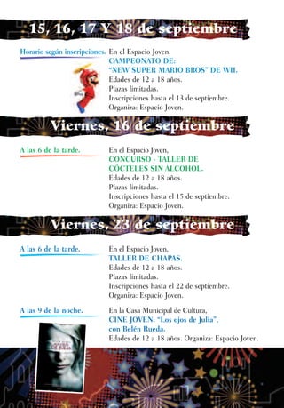 15, 16, 17 Y 18 de septiembre
Horario según inscripciones. En el Espacio Joven,
                             CAMPEONATO DE:
                             “NEW SUPER MARIO BROS” DE WII.
                             Edades de 12 a 18 años.
                             Plazas limitadas.
                             Inscripciones hasta el 13 de septiembre.
                             Organiza: Espacio Joven.

          Viernes, 16 de septiembre
A las 6 de la tarde.        En el Espacio Joven,
                            CONCURSO - TALLER DE
                            CÓCTELES SIN ALCOHOL.
                            Edades de 12 a 18 años.
                            Plazas limitadas.
                            Inscripciones hasta el 15 de septiembre.
                            Organiza: Espacio Joven.

          Viernes, 23 de septiembre
A las 6 de la tarde.        En el Espacio Joven,
                            TALLER DE CHAPAS.
                            Edades de 12 a 18 años.
                            Plazas limitadas.
                            Inscripciones hasta el 22 de septiembre.
                            Organiza: Espacio Joven.
A las 9 de la noche.        En la Casa Municipal de Cultura,
                            CINE JOVEN: “Los ojos de Julia”,
                            con Belén Rueda.
                            Edades de 12 a 18 años. Organiza: Espacio Joven.
 