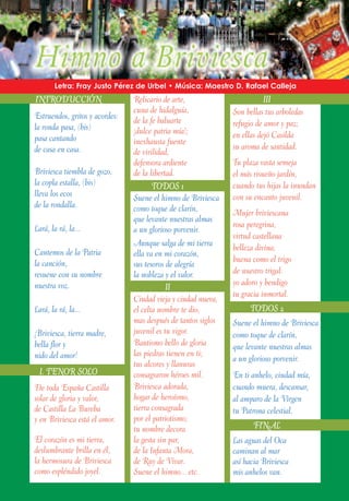 Letra: Fray Justo Pérez de Urbel • Música: Maestro D. Rafael Calleja
INTRODUCCIÓN                    Relicario de arte,                        III
                                cuna de hidalguía,             Son bellas tus arboledas
Estruendos, gritos y acordes:   de la fe baluarte
la ronda pasa, (bis)                                           refugio de amor y paz;
                                ¡dulce patria mía!;            en ellas dejó Casilda
pasa cantando                   inexhausta fuente
de casa en casa.                                               su aroma de santidad.
                                de virilidad,
                                defensora ardiente             Tu plaza vasta semeja
Briviesca tiembla de gozo,      de la libertad.                el más risueño jardín,
la copla estalla, (bis)                TODOS 1                 cuando tus hijas la inundan
lleva los ecos                  Suene el himno de Briviesca    con su encanto juvenil.
de la rondalla.                 como toque de clarín,          Mujer briviescana
                                que levante nuestras almas
Lará, la rá, la...                                             rosa peregrina,
                                a un glorioso porvenir.
                                                               virtud castellana
                                Aunque salga de mi tierra      belleza divina;
Cantemos de la Patria           ella va en mi corazón,
la canción,                                                    buena como el trigo
                                sus tesoros de alegría
resuene con su nombre           la nobleza y el valor.         de nuestro trigal:
nuestra voz.                                                   yo adoro y bendigo
                                            II
                                                               tu gracia inmortal.
                                Ciudad vieja y ciudad nueva,
Lará, la rá, la...              el celta nombre te dio,              TODOS 2
                                mas después de tantos siglos   Suene el himno de Briviesca
¡Briviesca, tierra madre,       juvenil es tu vigor.           como toque de clarín,
bella flor y                    Bautismo bello de gloria       que levante nuestras almas
nido del amor!                  las piedras tienen en ti;
                                                               a un glorioso porvenir.
                                tus alcores y llanuras
  I. TENOR SOLO                 consagraron héroes mil.        En ti anhelo, ciudad mía,
De toda España Castilla         Briviesca adorada,             cuando muera, descansar,
solar de gloria y valor,        hogar de heroísmo,             al amparo de la Virgen
de Castilla La Bureba           tierra consagrada              tu Patrona celestial.
y en Briviesca está el amor.    por el patriotismo;
                                tu nombre decora                      FINAL
El corazón es mi tierra,        la gesta sin par,              Las aguas del Oca
deslumbrante brilla en él,      de la Infanta Mora,            caminan al mar
la hermosura de Briviesca       de Ruy de Vivar.               así hacia Briviesca
como espléndido joyel.          Suene el himno... etc.         mis anhelos van.
 