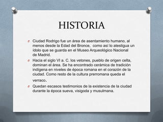 HISTORIACiudad Rodrigo fue un área de asentamiento humano, al menos desde la Edad del Bronce,  como así lo atestigua un ídolo que se guarda en el Museo Arqueológico Nacional de Madrid.Hacia el siglo VI a. C. los vetones, pueblo de origen celta, dominan el área. Se ha encontrado cerámica de tradición indígena en niveles de época romana en el corazón de la ciudad. Como resto de la cultura prerromana queda el verraco.Quedan escasos testimonios de la existencia de la ciudad durante la época sueva, visigoda y musulmana.