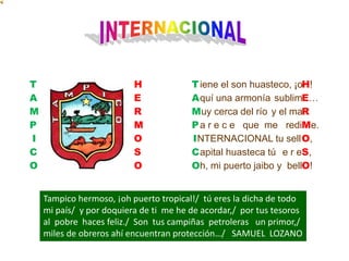 INTERNACIONALTAMPICOHERMOSO iene el son huasteco, ¡o quí una armonía sublimuy cerca del río y el ma a r e c e   que  me   rediNTERNACIONAL tu sell apital huasteca tú  e r e h, mi puerto jaibo y  bellTAMPICOH!E…RMe.O,S,O!Tampico hermoso, ¡oh puerto tropical!/  tú eres la dicha de todo mi país/  y por doquiera de ti  me he de acordar,/  por tus tesoros al  pobre  haces feliz./  Son  tus campiñas  petroleras   un primor,/ miles de obreros ahí encuentran protección…/   SAMUEL  LOZANO