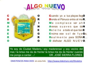 ConsecuenciaALGO NUEVOCDMADEROOR,  INEGo,R… O.OR INEGROuando  yo  a  tus playas lleg  onde el Pánuco entra al mae   c o m p l a c e   ver   a hrenas   s u a v e s   que   dae l e i t e   a todo el que tienncima  ese   s o l   de   f u ee a l m e n t e   para  SOÑA  disfrutar   ALGO   N U E VCDMADEROYo soy de Ciudad Madero,/ soy maderense/ y soy vecino del mar,/ la brisa me da de frente/ la brisa me da de frente/ cuando me pongo a cantar…/                     DR. JOSÉ SIERRA FLORES OMEITENCOS PARA DIOS  en esta link:   http://www.slideshare.net/Otraletra