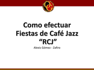 Como efectuar
Fiestas de Café Jazz
“RCJ”
Alexis Gómez - Zafiro
 