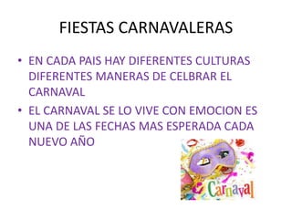 FIESTAS CARNAVALERAS
• EN CADA PAIS HAY DIFERENTES CULTURAS
DIFERENTES MANERAS DE CELBRAR EL
CARNAVAL
• EL CARNAVAL SE LO VIVE CON EMOCION ES
UNA DE LAS FECHAS MAS ESPERADA CADA
NUEVO AÑO
 
