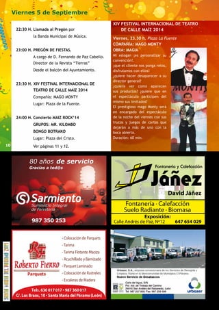 10 
Viernes 5 de Septiembre 
22:30 H. Llamada al Pregón por 
la Banda Municipal de Música. 
23:00 H. PREGÓN DE FIESTAS. 
A cargo de D. Fernando de Paz Cabello. 
Director de la Revista “Tierras” 
Desde el balcón del Ayuntamiento. 
23:30 H. XIV FESTIVAL INTERNACIONAL DE 
TEATRO DE CALLE MAIZ 2014 
Compañía: MAGO MONTY 
Lugar: Plaza de la Fuente. 
24:00 H. Concierto MAIZ ROCK’14 
GRUPOS: MR. KILOMBO 
BONGO BOTRAKO 
Lugar: Plaza del Cristo. 
Ver páginas 11 y 12. 
XIV FESTIVAL INTERNACIONAL DE TEATRO 
Viernes, 23.30 h. Plaza La Fuente 
COMPAÑÍA: MAGO MONTY 
OBRA: MAGIA 
Mi eslogan ¡es personalizar su 
convención!. 
¡que el cliente nos ponga retos, 
disfrutamos con ellos! 
¿quiere hacer desaparecer a su 
director general? 
¿quiere ver como aparecen 
sus productos? ¿quiere que en 
el espectáculo participen del 
mismo sus invitados? 
El prestigioso mago Monty será 
en encargado del espectáculo 
de la noche del viernes con sus 
trucos y juegos de cartas que 
dejarán a más de uno con la 
boca abierta. 
Duración: 60 min. 
David Jáñez 
DE CALLE MAÍZ 2014 
Fontanería · Calefacción 
Suelo Radiante · Biomasa 
Ex posición: 
Calle Andrés de Paz, Nº12 647 654 029 
 