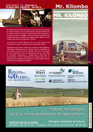 MAÍZ ROCK´14 . Viernes 5 
PLAZA DEL CRISTO . 24.00 h. Mr. Kilombo 
Mr. Kilombo se creó hace dos años en las entrañas de la escuela 
de música creativa. Es una banda mestiza nacida en Madrid con 
un cóctel musical en el que la rumba hace de hilo conductor y 
la timba, la samba, el reggae, el ska y el rock son algunos de los 
condimentos que se mezclan con elegancia para lograr un clima 
lisérgico que invita a la algarabía y la farra. 
Las letras son de Miki Ramirez, que a su corta edad se ha 
convertido en todo un veterano de la composición urbana. 
Ingredientes de primera calidad para un plato de fácil digestión, 
aderezado cuidadosamente en estudio para ser degustado en 
vivo. Porque la música de Mr. Kilombo cobra en el escenario 
su mejor expresión, como han demostrado más de cinco años 
de conciertos, grabaciones y colaboraciones. Altas dosis de 
interactividad y fuertes inyecciones de energía hacen de sus 
directos todo un espectáculo colorista, en el que nadie se resiste 
a tararear sus contagiosos estribillos. 
11 
 